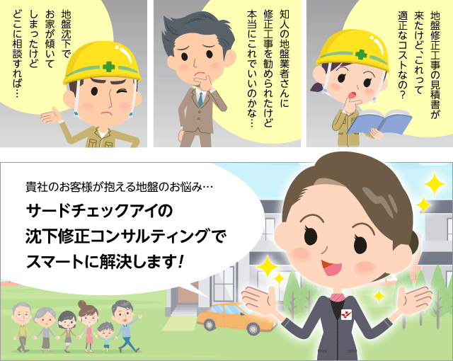 地盤沈下でお家が傾いてしまったけどどこに相談すれば…知人の地盤業者さんに修正工事を勧められたけど本当にこれでいいのかな…地盤修正工事の見積書が来たけど、これって適正なコストなの？貴社のお客様が抱える地盤のお悩み…サードチェックアイの沈下修正コンサルティングでスマートに解決します!